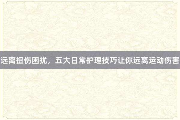 远离扭伤困扰，五大日常护理技巧让你远离运动伤害