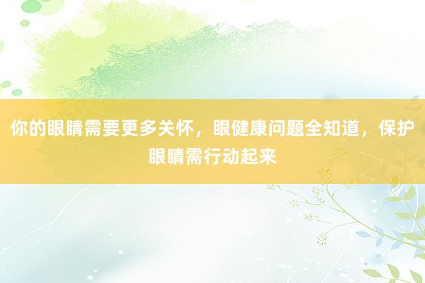 你的眼睛需要更多关怀，眼健康问题全知道，保护眼睛需行动起来