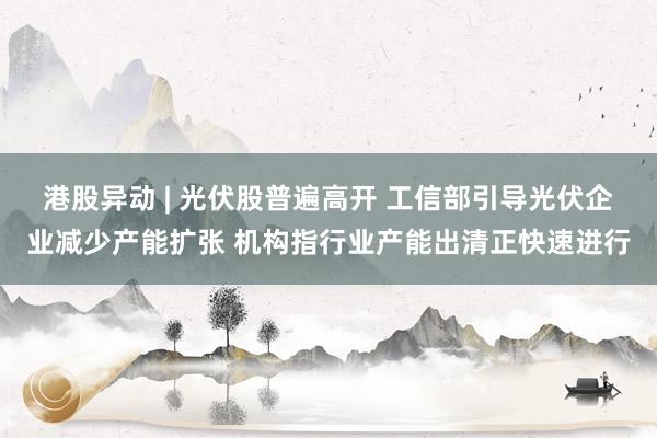 港股异动 | 光伏股普遍高开 工信部引导光伏企业减少产能扩张 机构指行业产能出清正快速进行