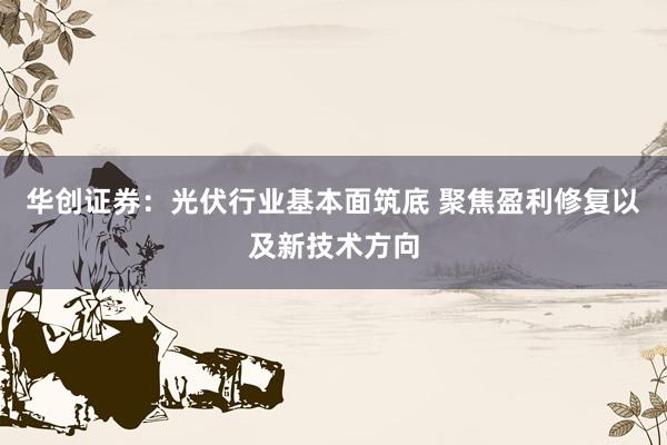 华创证券：光伏行业基本面筑底 聚焦盈利修复以及新技术方向