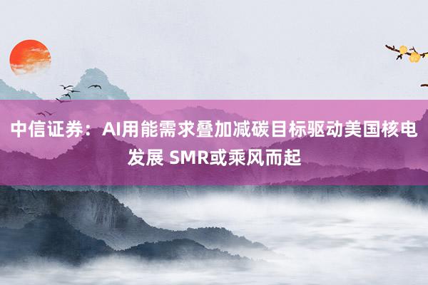 中信证券：AI用能需求叠加减碳目标驱动美国核电发展 SMR或乘风而起