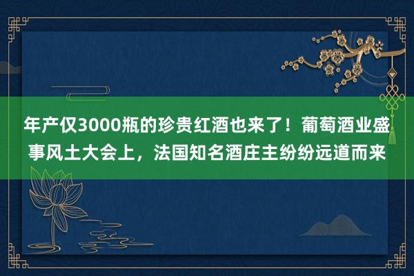 年产仅3000瓶的珍贵红酒也来了！葡萄酒业盛事风土大会上，法国知名酒庄主纷纷远道而来