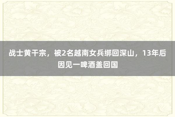 战士黄干宗，被2名越南女兵绑回深山，13年后因见一啤酒盖回国