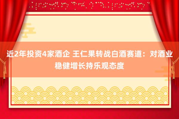 近2年投资4家酒企 王仁果转战白酒赛道：对酒业稳健增长持乐观态度