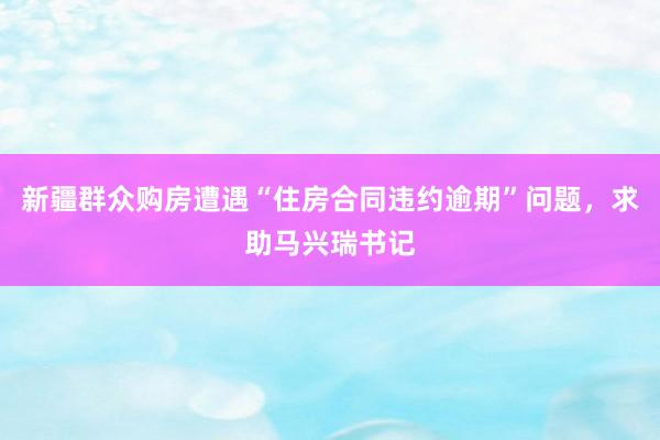 新疆群众购房遭遇“住房合同违约逾期”问题，求助马兴瑞书记