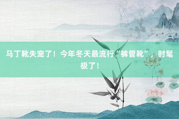 马丁靴失宠了！今年冬天最流行“裤管靴”，时髦极了！