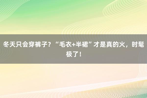 冬天只会穿裤子？“毛衣+半裙”才是真的火，时髦极了！