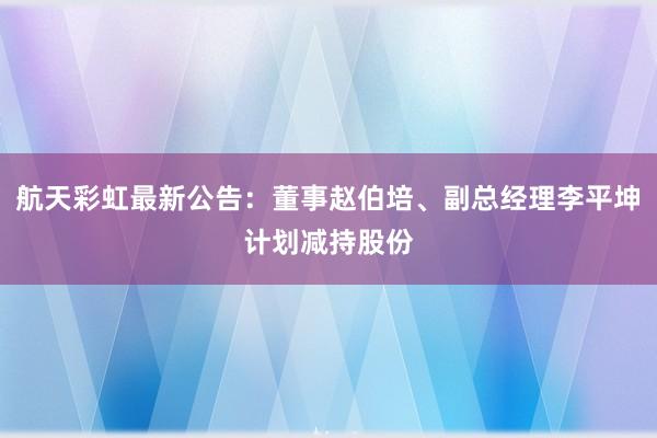 航天彩虹最新公告：董事赵伯培、副总经理李平坤计划减持股份