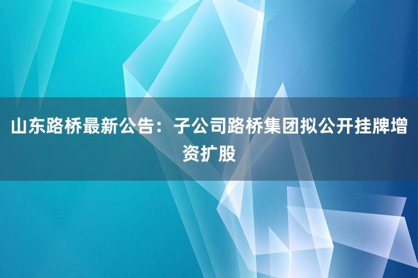 山东路桥最新公告：子公司路桥集团拟公开挂牌增资扩股