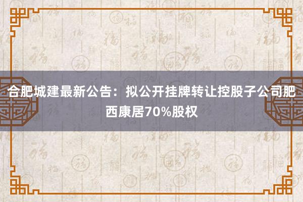 合肥城建最新公告：拟公开挂牌转让控股子公司肥西康居70%股权