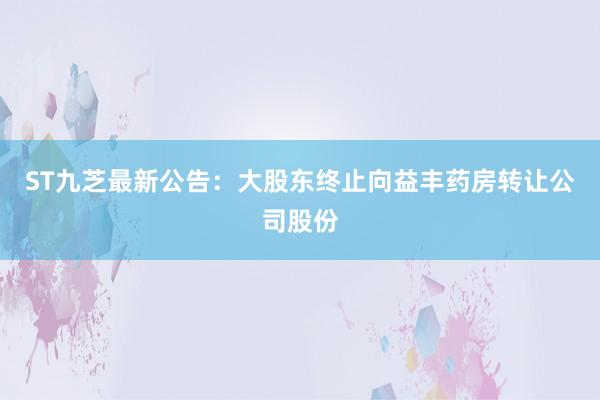 ST九芝最新公告：大股东终止向益丰药房转让公司股份