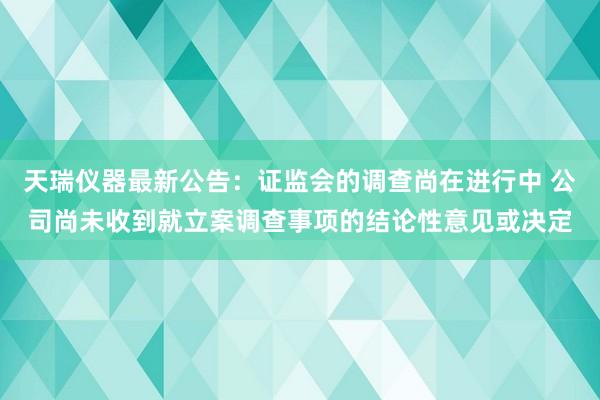 天瑞仪器最新公告：证监会的调查尚在进行中 公司尚未收到就立案调查事项的结论性意见或决定