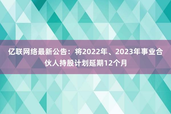 亿联网络最新公告：将2022年、2023年事业合伙人持股计划延期12个月