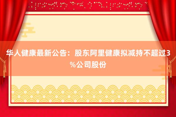 华人健康最新公告：股东阿里健康拟减持不超过3%公司股份