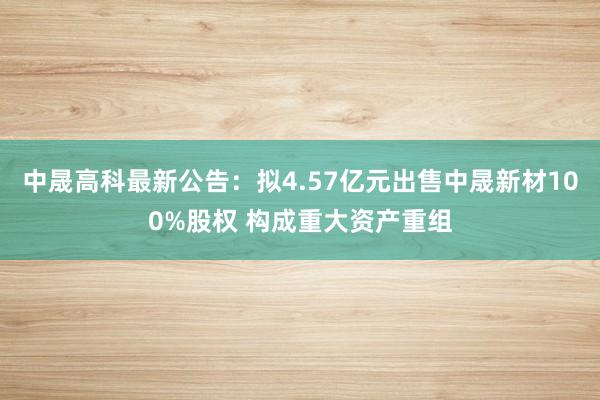 中晟高科最新公告：拟4.57亿元出售中晟新材100%股权 构成重大资产重组