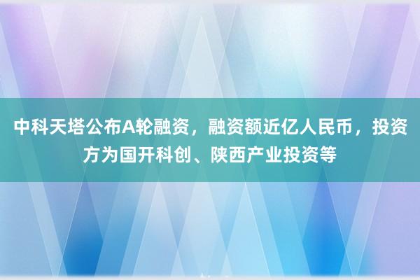 中科天塔公布A轮融资，融资额近亿人民币，投资方为国开科创、陕西产业投资等