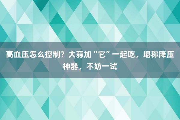 高血压怎么控制？大蒜加“它”一起吃，堪称降压神器，不妨一试