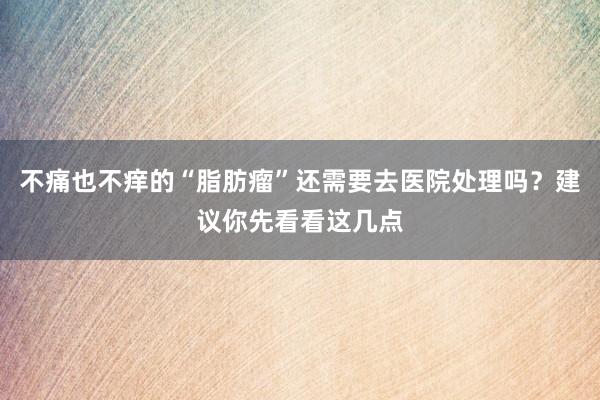 不痛也不痒的“脂肪瘤”还需要去医院处理吗？建议你先看看这几点