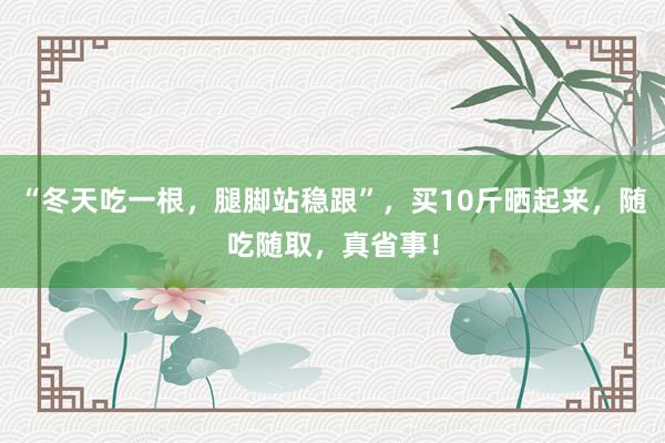 “冬天吃一根，腿脚站稳跟”，买10斤晒起来，随吃随取，真省事！