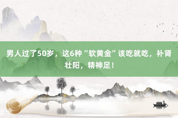 男人过了50岁，这6种“软黄金”该吃就吃，补肾壮阳，精神足！