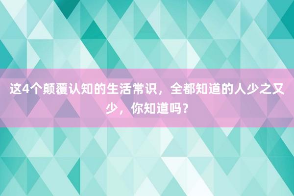 这4个颠覆认知的生活常识，全都知道的人少之又少，你知道吗？