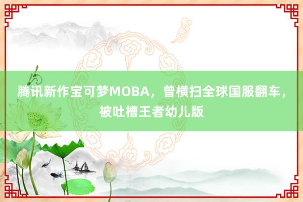 腾讯新作宝可梦MOBA，曾横扫全球国服翻车，被吐槽王者幼儿版