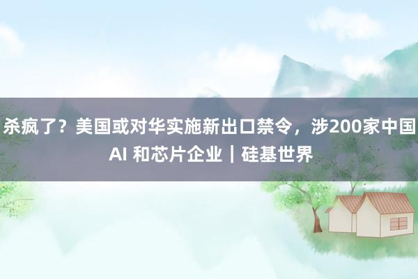 杀疯了？美国或对华实施新出口禁令，涉200家中国 AI 和芯片企业｜硅基世界