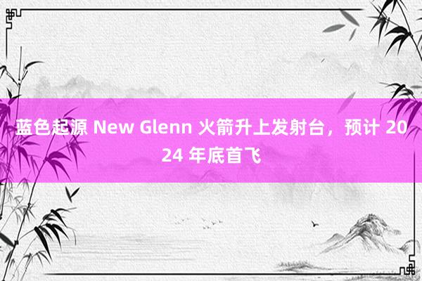 蓝色起源 New Glenn 火箭升上发射台，预计 2024 年底首飞