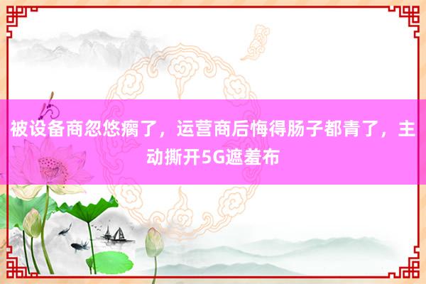 被设备商忽悠瘸了，运营商后悔得肠子都青了，主动撕开5G遮羞布