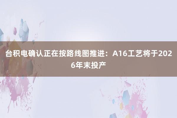 台积电确认正在按路线图推进：A16工艺将于2026年末投产