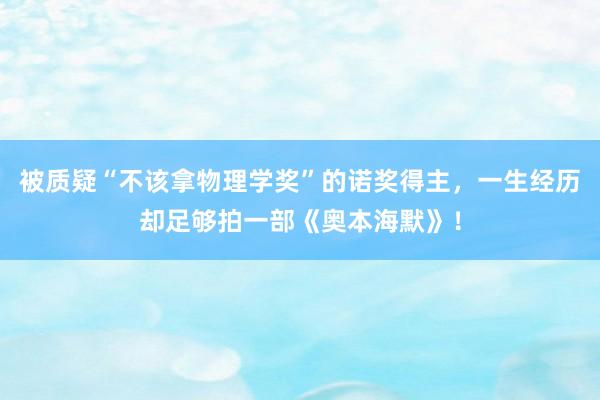 被质疑“不该拿物理学奖”的诺奖得主，一生经历却足够拍一部《奥本海默》！