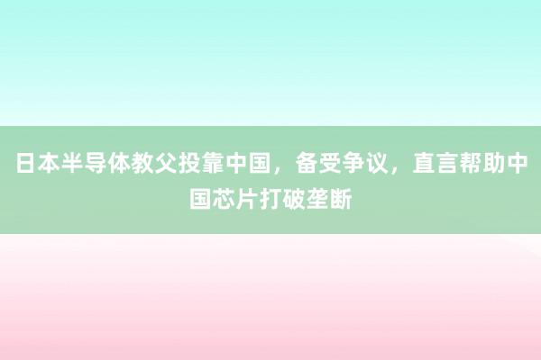 日本半导体教父投靠中国，备受争议，直言帮助中国芯片打破垄断