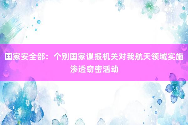 国家安全部：个别国家谍报机关对我航天领域实施渗透窃密活动