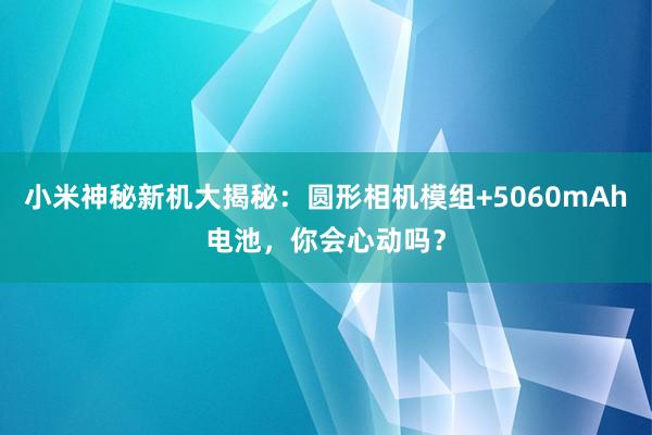 小米神秘新机大揭秘：圆形相机模组+5060mAh电池，你会心动吗？