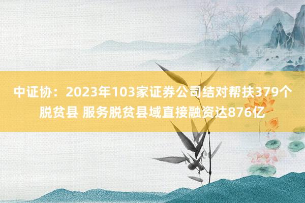 中证协：2023年103家证券公司结对帮扶379个脱贫县 服务脱贫县域直接融资达876亿