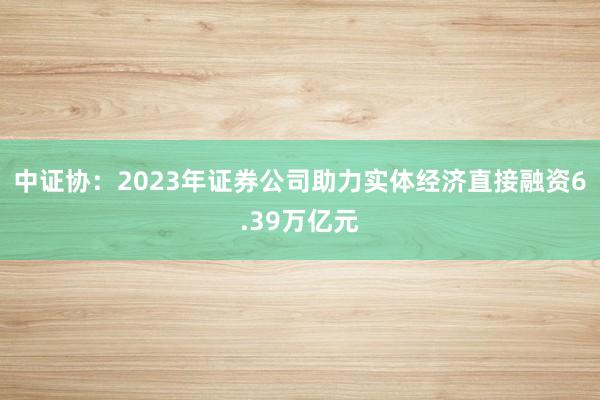 中证协：2023年证券公司助力实体经济直接融资6.39万亿元