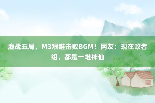 鏖战五局，M3艰难击败BGM！网友：现在败者组，都是一堆神仙