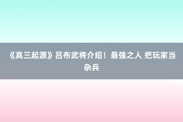 《真三起源》吕布武将介绍！最强之人 把玩家当杂兵