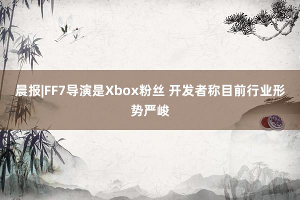 晨报|FF7导演是Xbox粉丝 开发者称目前行业形势严峻