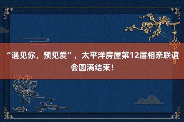 “遇见你，预见爱”，太平洋房屋第12届相亲联谊会圆满结束！