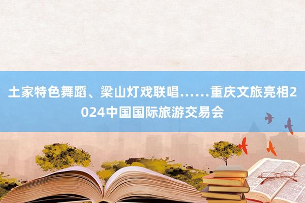 土家特色舞蹈、梁山灯戏联唱……重庆文旅亮相2024中国国际旅游交易会