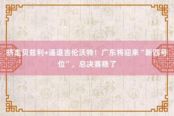 挤走贝兹利+逼退吉伦沃特！广东将迎来“新四号位”，总决赛稳了