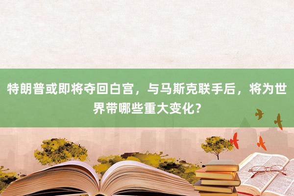 特朗普或即将夺回白宫，与马斯克联手后，将为世界带哪些重大变化？