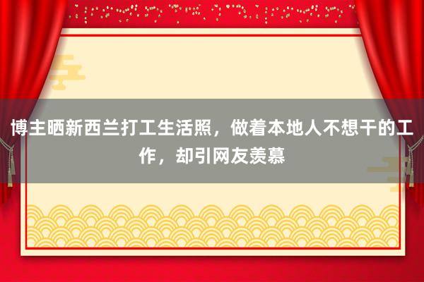 博主晒新西兰打工生活照，做着本地人不想干的工作，却引网友羡慕