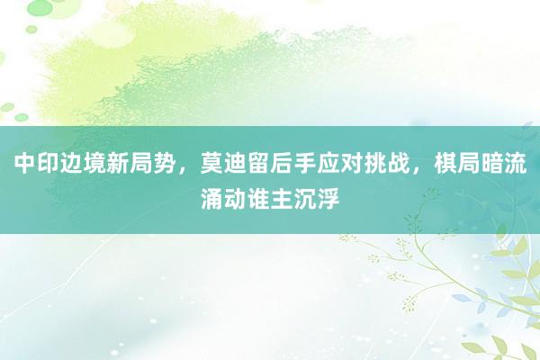 中印边境新局势，莫迪留后手应对挑战，棋局暗流涌动谁主沉浮