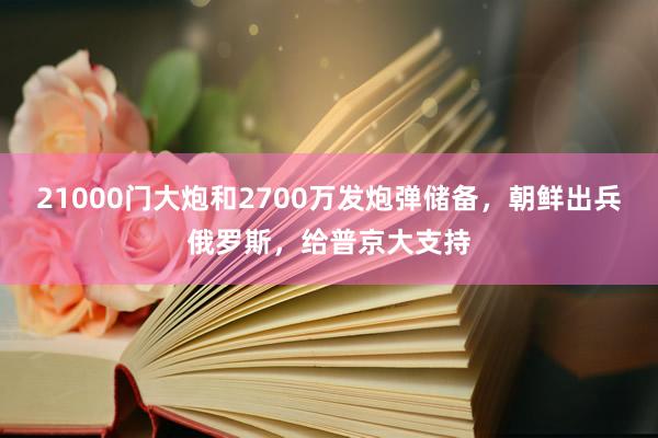 21000门大炮和2700万发炮弹储备，朝鲜出兵俄罗斯，给普京大支持