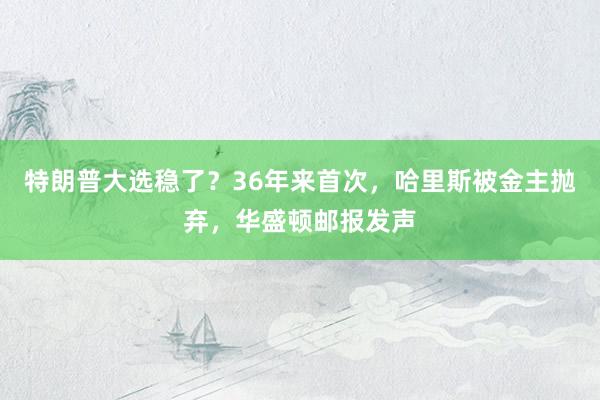 特朗普大选稳了？36年来首次，哈里斯被金主抛弃，华盛顿邮报发声