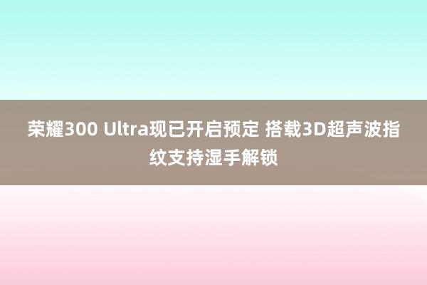 荣耀300 Ultra现已开启预定 搭载3D超声波指纹支持湿手解锁