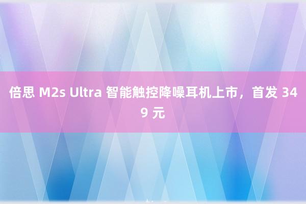 倍思 M2s Ultra 智能触控降噪耳机上市，首发 349 元