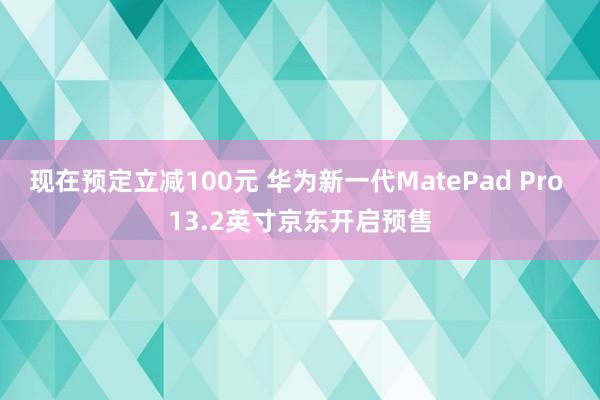 现在预定立减100元 华为新一代MatePad Pro 13.2英寸京东开启预售